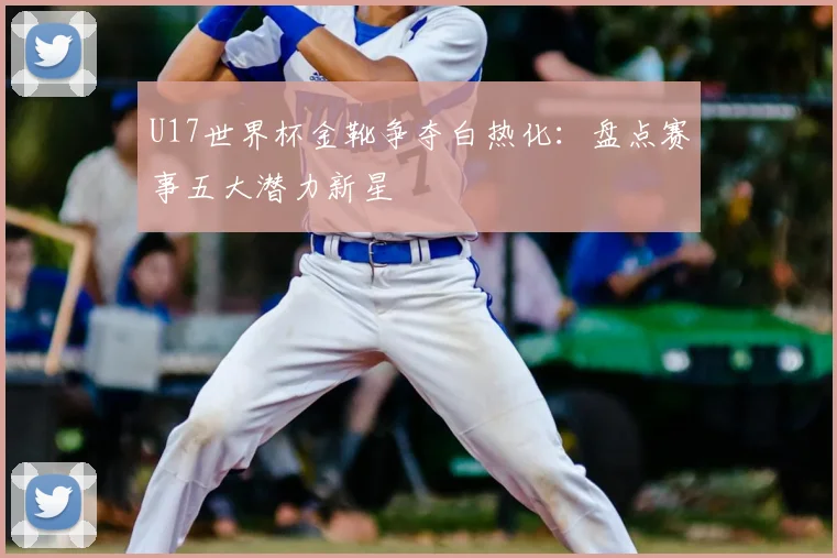 U17世界杯金靴争夺白热化：盘点赛事五大潜力新星