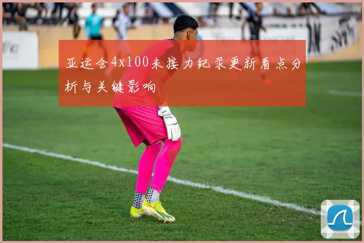 亚运会4x100米接力纪录更新看点分析与关键影响