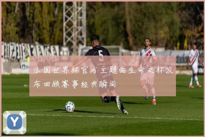 法国世界杯官方主题曲生命之杯发布回顾赛事经典瞬间