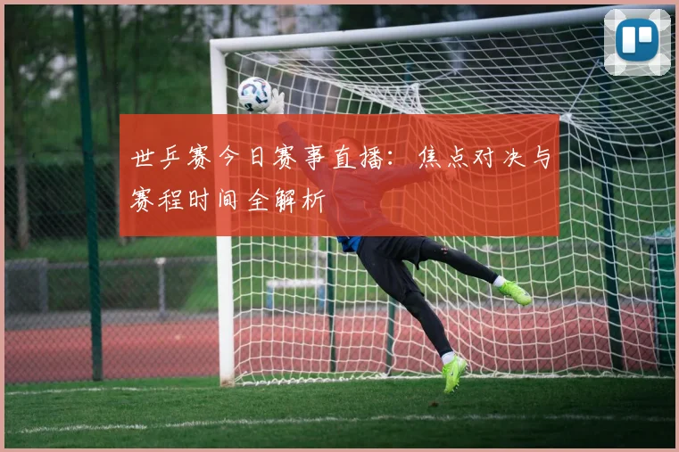 世乒赛今日赛事直播:焦点对决与赛程时间全解析