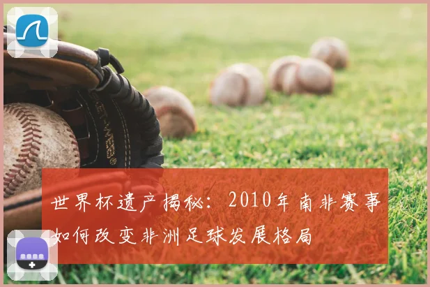 世界杯遗产揭秘:2010年南非赛事如何改变非洲足球发展格局