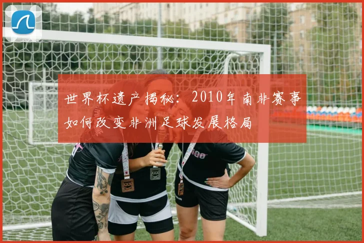 世界杯遗产揭秘：2010年南非赛事如何改变非洲足球发展格局