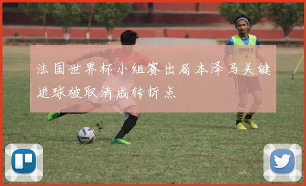 法国世界杯小组赛出局本泽马关键进球被取消成转折点