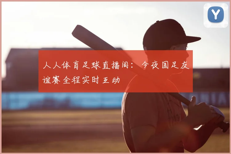 人人体育足球直播间：今夜国足友谊赛全程实时互动