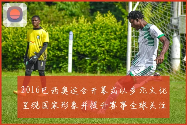 2016巴西奥运会开幕式以多元文化呈现国家形象并提升赛事全球关注度